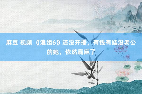 麻豆 视频 《浪姐6》还没开播，有钱有娃没老公的她，依然赢麻了