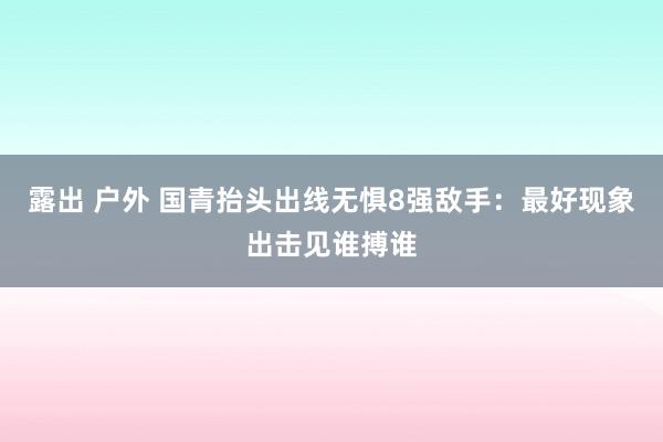 露出 户外 国青抬头出线无惧8强敌手：最好现象出击见谁搏谁