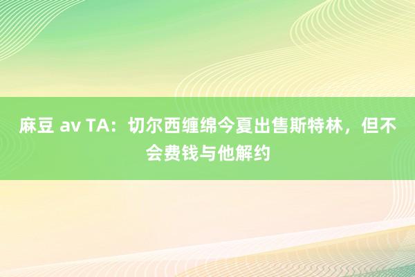 麻豆 av TA：切尔西缠绵今夏出售斯特林，但不会费钱与他解约