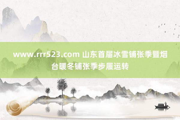 www.rrr523.com 山东首届冰雪铺张季暨烟台暖冬铺张季步履运转