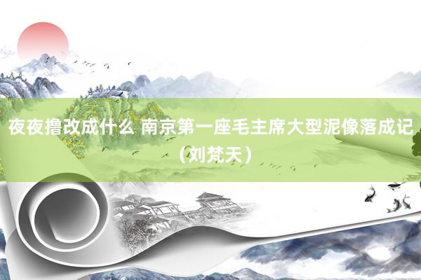夜夜撸改成什么 南京第一座毛主席大型泥像落成记（刘梵天）