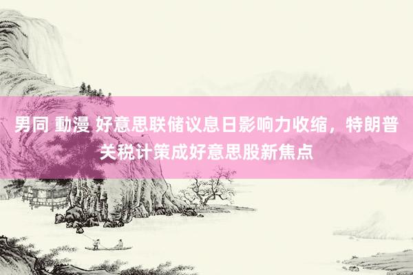 男同 動漫 好意思联储议息日影响力收缩，特朗普关税计策成好意思股新焦点