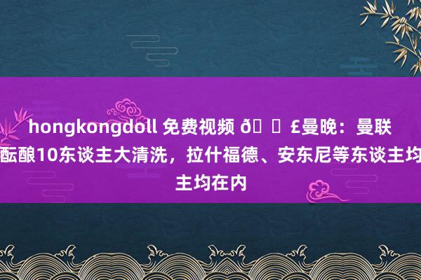 hongkongdoll 免费视频 💣曼晚：曼联今夏酝酿10东谈主大清洗，拉什福德、安东尼等东谈主均在内