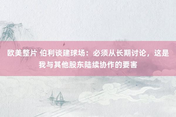 欧美整片 伯利谈建球场：必须从长期讨论，这是我与其他股东陆续协作的要害