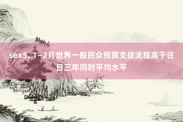 sex5. 1—2月世界一般民众预算支拨流程高于往日三年同时平均水平