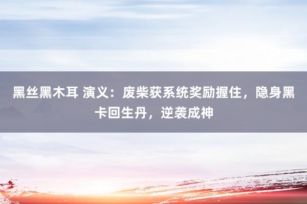 黑丝黑木耳 演义：废柴获系统奖励握住，隐身黑卡回生丹，逆袭成神