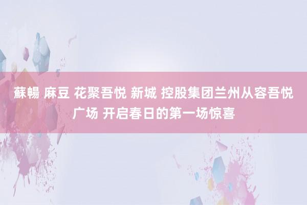 蘇暢 麻豆 花聚吾悦 新城 控股集团兰州从容吾悦广场 开启春日的第一场惊喜