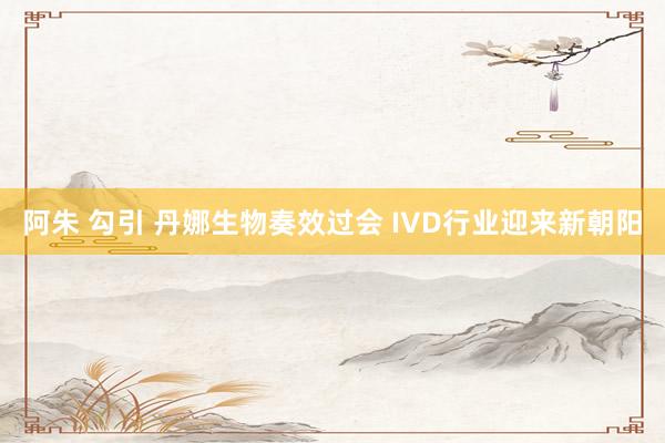 阿朱 勾引 丹娜生物奏效过会 IVD行业迎来新朝阳