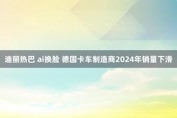 迪丽热巴 ai换脸 德国卡车制造商2024年销量下滑