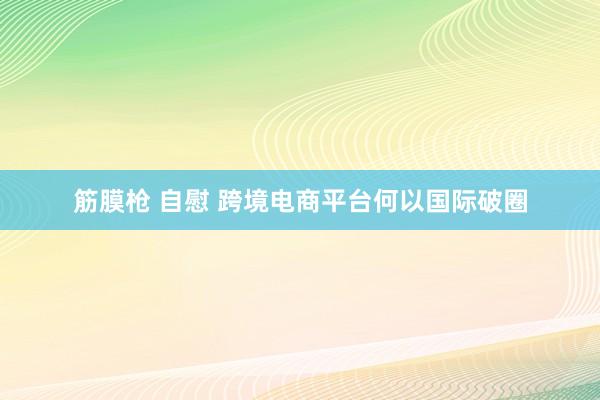 筋膜枪 自慰 跨境电商平台何以国际破圈